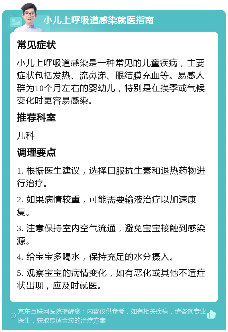 小儿上呼吸道感染就医指南 常见症状 小儿上呼吸道感染是一种常见的儿童疾病，主要症状包括发热、流鼻涕、眼结膜充血等。易感人群为10个月左右的婴幼儿，特别是在换季或气候变化时更容易感染。 推荐科室 儿科 调理要点 1. 根据医生建议，选择口服抗生素和退热药物进行治疗。 2. 如果病情较重，可能需要输液治疗以加速康复。 3. 注意保持室内空气流通，避免宝宝接触到感染源。 4. 给宝宝多喝水，保持充足的水分摄入。 5. 观察宝宝的病情变化，如有恶化或其他不适症状出现，应及时就医。