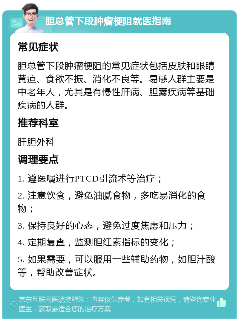 胆总管下段肿瘤梗阻就医指南 常见症状 胆总管下段肿瘤梗阻的常见症状包括皮肤和眼睛黄疸、食欲不振、消化不良等。易感人群主要是中老年人，尤其是有慢性肝病、胆囊疾病等基础疾病的人群。 推荐科室 肝胆外科 调理要点 1. 遵医嘱进行PTCD引流术等治疗； 2. 注意饮食，避免油腻食物，多吃易消化的食物； 3. 保持良好的心态，避免过度焦虑和压力； 4. 定期复查，监测胆红素指标的变化； 5. 如果需要，可以服用一些辅助药物，如胆汁酸等，帮助改善症状。