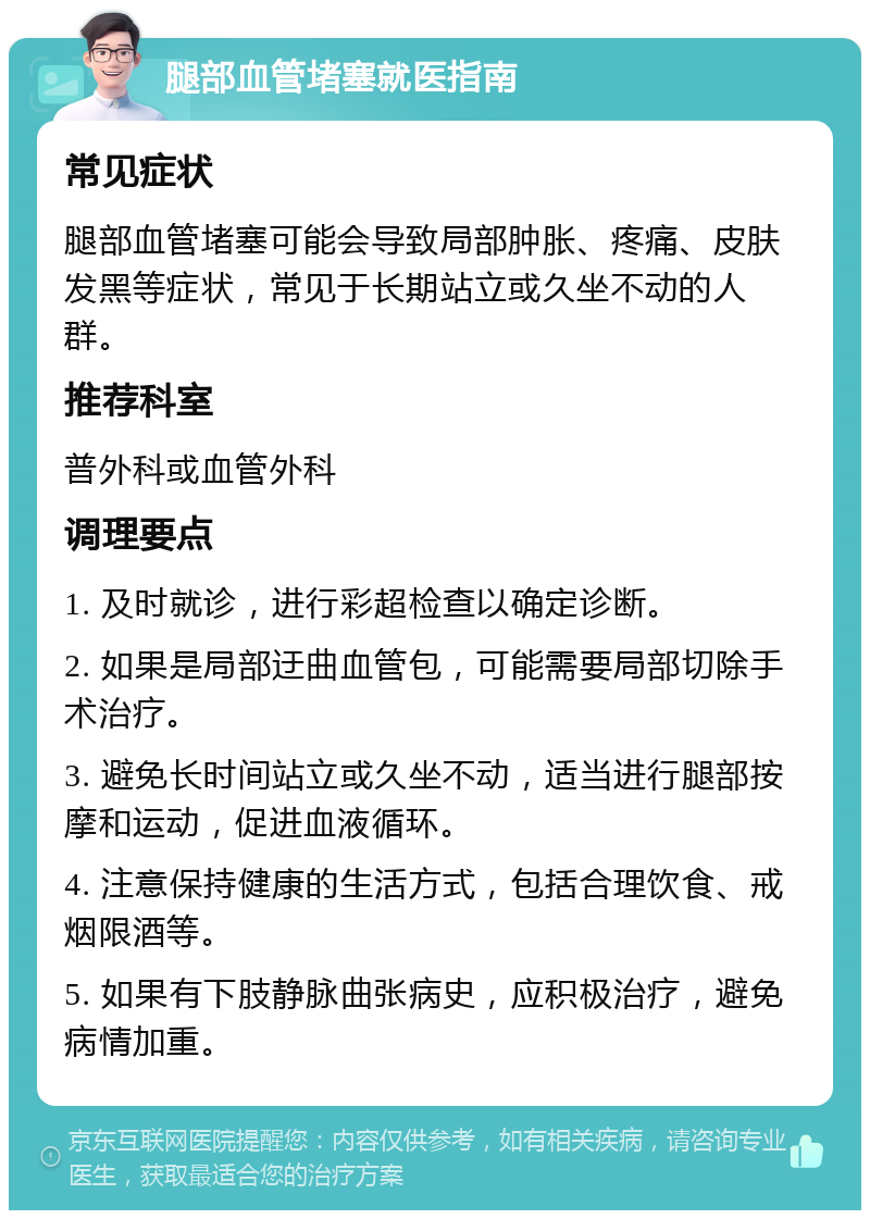 腿部血管堵塞就医指南 常见症状 腿部血管堵塞可能会导致局部肿胀、疼痛、皮肤发黑等症状，常见于长期站立或久坐不动的人群。 推荐科室 普外科或血管外科 调理要点 1. 及时就诊，进行彩超检查以确定诊断。 2. 如果是局部迂曲血管包，可能需要局部切除手术治疗。 3. 避免长时间站立或久坐不动，适当进行腿部按摩和运动，促进血液循环。 4. 注意保持健康的生活方式，包括合理饮食、戒烟限酒等。 5. 如果有下肢静脉曲张病史，应积极治疗，避免病情加重。