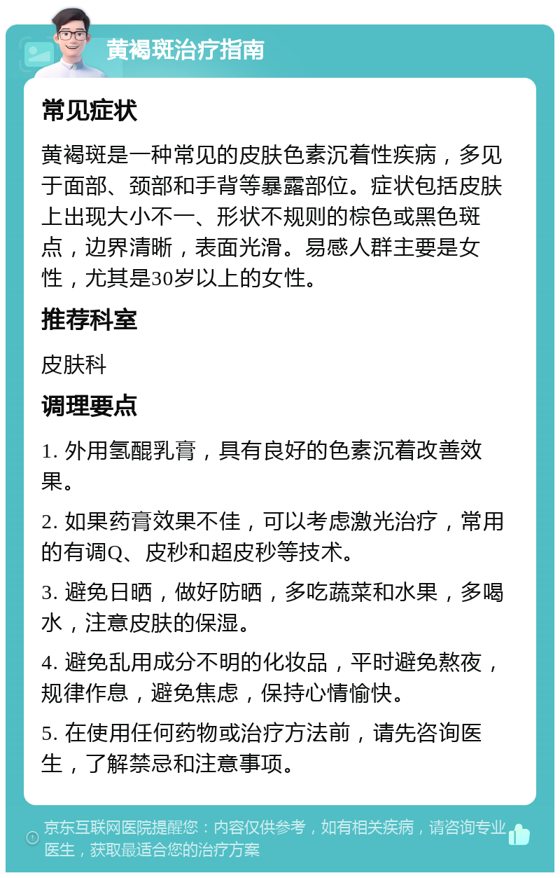 黄褐斑治疗指南 常见症状 黄褐斑是一种常见的皮肤色素沉着性疾病，多见于面部、颈部和手背等暴露部位。症状包括皮肤上出现大小不一、形状不规则的棕色或黑色斑点，边界清晰，表面光滑。易感人群主要是女性，尤其是30岁以上的女性。 推荐科室 皮肤科 调理要点 1. 外用氢醌乳膏，具有良好的色素沉着改善效果。 2. 如果药膏效果不佳，可以考虑激光治疗，常用的有调Q、皮秒和超皮秒等技术。 3. 避免日晒，做好防晒，多吃蔬菜和水果，多喝水，注意皮肤的保湿。 4. 避免乱用成分不明的化妆品，平时避免熬夜，规律作息，避免焦虑，保持心情愉快。 5. 在使用任何药物或治疗方法前，请先咨询医生，了解禁忌和注意事项。