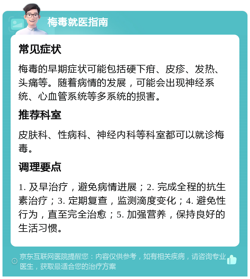 梅毒就医指南 常见症状 梅毒的早期症状可能包括硬下疳、皮疹、发热、头痛等。随着病情的发展，可能会出现神经系统、心血管系统等多系统的损害。 推荐科室 皮肤科、性病科、神经内科等科室都可以就诊梅毒。 调理要点 1. 及早治疗，避免病情进展；2. 完成全程的抗生素治疗；3. 定期复查，监测滴度变化；4. 避免性行为，直至完全治愈；5. 加强营养，保持良好的生活习惯。