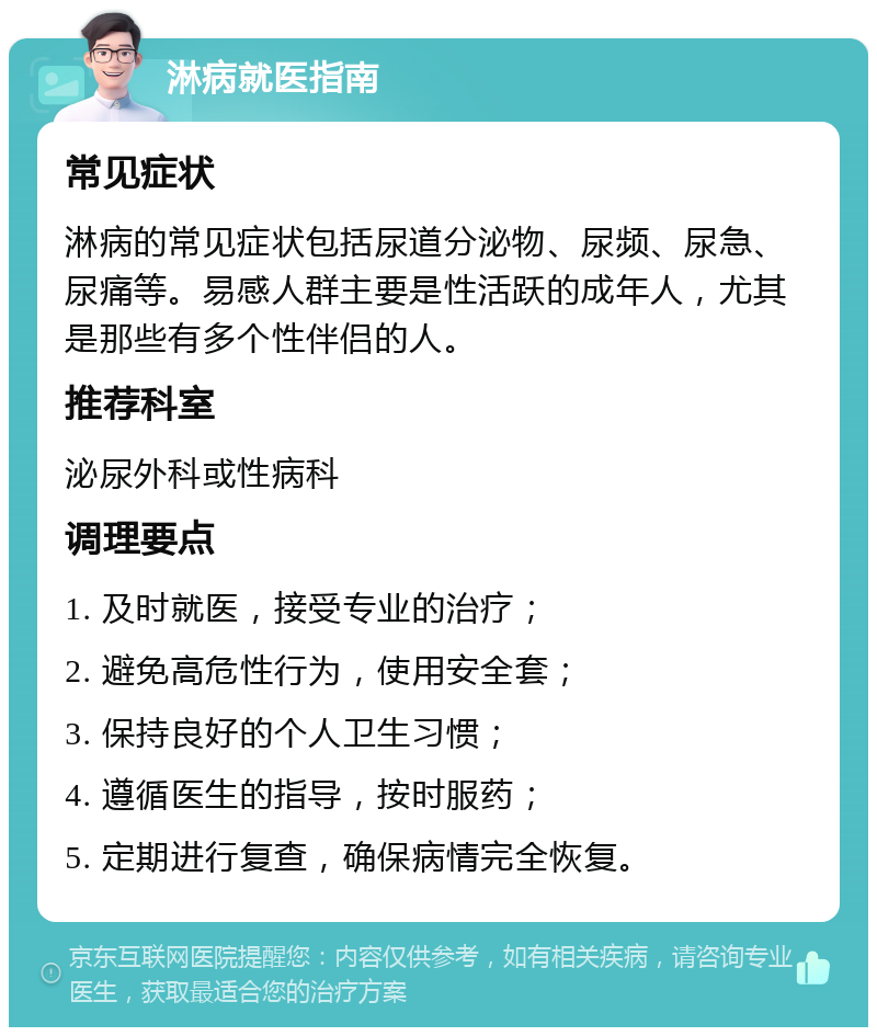 淋病就医指南 常见症状 淋病的常见症状包括尿道分泌物、尿频、尿急、尿痛等。易感人群主要是性活跃的成年人，尤其是那些有多个性伴侣的人。 推荐科室 泌尿外科或性病科 调理要点 1. 及时就医，接受专业的治疗； 2. 避免高危性行为，使用安全套； 3. 保持良好的个人卫生习惯； 4. 遵循医生的指导，按时服药； 5. 定期进行复查，确保病情完全恢复。