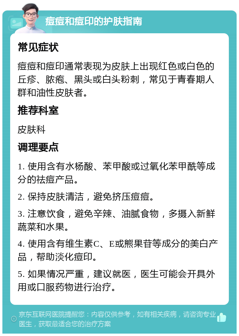 痘痘和痘印的护肤指南 常见症状 痘痘和痘印通常表现为皮肤上出现红色或白色的丘疹、脓疱、黑头或白头粉刺，常见于青春期人群和油性皮肤者。 推荐科室 皮肤科 调理要点 1. 使用含有水杨酸、苯甲酸或过氧化苯甲酰等成分的祛痘产品。 2. 保持皮肤清洁，避免挤压痘痘。 3. 注意饮食，避免辛辣、油腻食物，多摄入新鲜蔬菜和水果。 4. 使用含有维生素C、E或熊果苷等成分的美白产品，帮助淡化痘印。 5. 如果情况严重，建议就医，医生可能会开具外用或口服药物进行治疗。