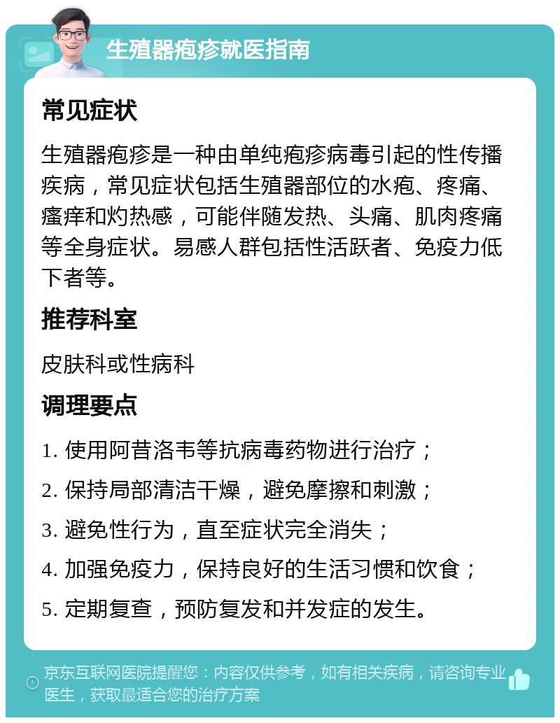 生殖器疱疹就医指南 常见症状 生殖器疱疹是一种由单纯疱疹病毒引起的性传播疾病，常见症状包括生殖器部位的水疱、疼痛、瘙痒和灼热感，可能伴随发热、头痛、肌肉疼痛等全身症状。易感人群包括性活跃者、免疫力低下者等。 推荐科室 皮肤科或性病科 调理要点 1. 使用阿昔洛韦等抗病毒药物进行治疗； 2. 保持局部清洁干燥，避免摩擦和刺激； 3. 避免性行为，直至症状完全消失； 4. 加强免疫力，保持良好的生活习惯和饮食； 5. 定期复查，预防复发和并发症的发生。