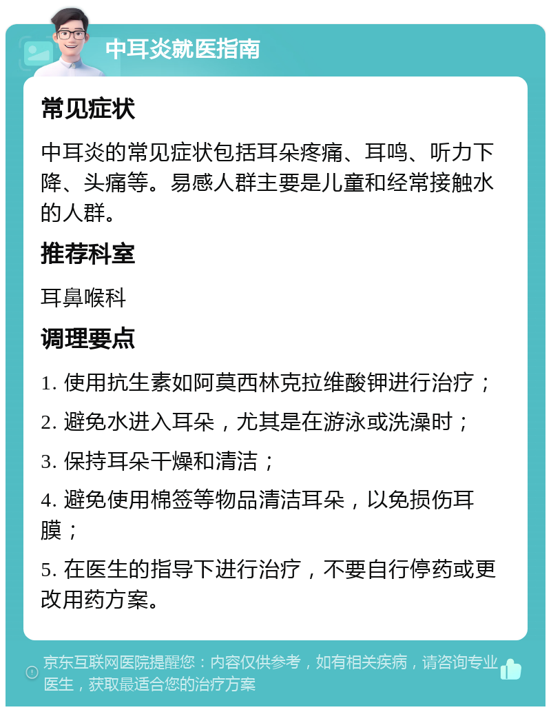 中耳炎就医指南 常见症状 中耳炎的常见症状包括耳朵疼痛、耳鸣、听力下降、头痛等。易感人群主要是儿童和经常接触水的人群。 推荐科室 耳鼻喉科 调理要点 1. 使用抗生素如阿莫西林克拉维酸钾进行治疗； 2. 避免水进入耳朵，尤其是在游泳或洗澡时； 3. 保持耳朵干燥和清洁； 4. 避免使用棉签等物品清洁耳朵，以免损伤耳膜； 5. 在医生的指导下进行治疗，不要自行停药或更改用药方案。