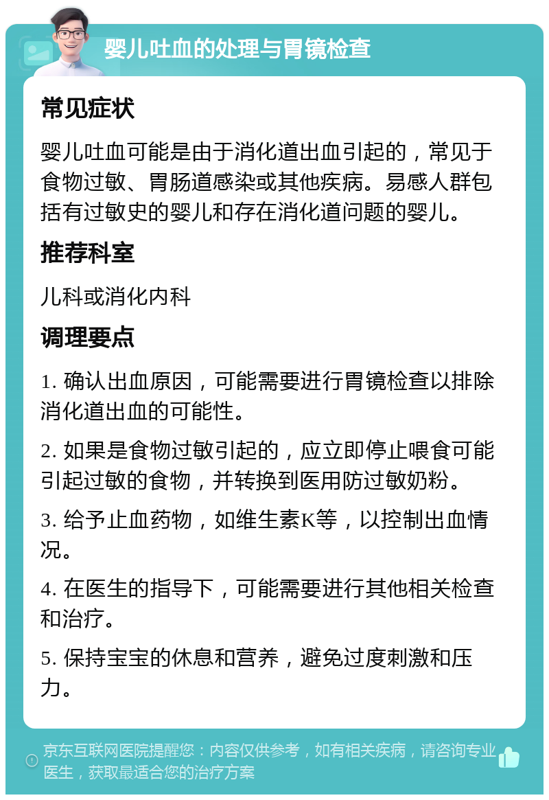 婴儿吐血的处理与胃镜检查 常见症状 婴儿吐血可能是由于消化道出血引起的，常见于食物过敏、胃肠道感染或其他疾病。易感人群包括有过敏史的婴儿和存在消化道问题的婴儿。 推荐科室 儿科或消化内科 调理要点 1. 确认出血原因，可能需要进行胃镜检查以排除消化道出血的可能性。 2. 如果是食物过敏引起的，应立即停止喂食可能引起过敏的食物，并转换到医用防过敏奶粉。 3. 给予止血药物，如维生素K等，以控制出血情况。 4. 在医生的指导下，可能需要进行其他相关检查和治疗。 5. 保持宝宝的休息和营养，避免过度刺激和压力。