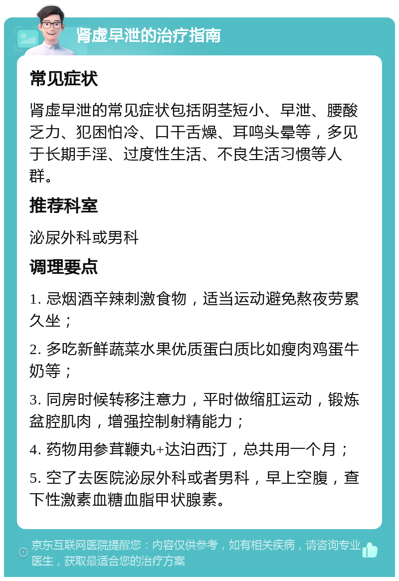 肾虚早泄的治疗指南 常见症状 肾虚早泄的常见症状包括阴茎短小、早泄、腰酸乏力、犯困怕冷、口干舌燥、耳鸣头晕等，多见于长期手淫、过度性生活、不良生活习惯等人群。 推荐科室 泌尿外科或男科 调理要点 1. 忌烟酒辛辣刺激食物，适当运动避免熬夜劳累久坐； 2. 多吃新鲜蔬菜水果优质蛋白质比如瘦肉鸡蛋牛奶等； 3. 同房时候转移注意力，平时做缩肛运动，锻炼盆腔肌肉，增强控制射精能力； 4. 药物用参茸鞭丸+达泊西汀，总共用一个月； 5. 空了去医院泌尿外科或者男科，早上空腹，查下性激素血糖血脂甲状腺素。