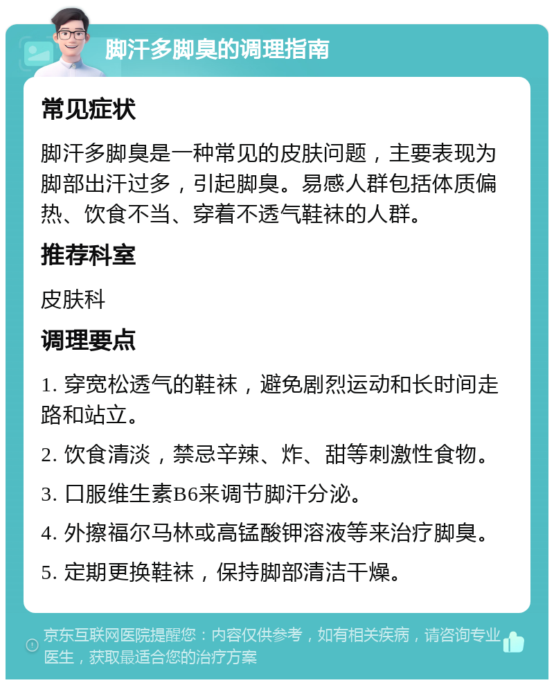 脚汗多脚臭的调理指南 常见症状 脚汗多脚臭是一种常见的皮肤问题，主要表现为脚部出汗过多，引起脚臭。易感人群包括体质偏热、饮食不当、穿着不透气鞋袜的人群。 推荐科室 皮肤科 调理要点 1. 穿宽松透气的鞋袜，避免剧烈运动和长时间走路和站立。 2. 饮食清淡，禁忌辛辣、炸、甜等刺激性食物。 3. 口服维生素B6来调节脚汗分泌。 4. 外擦福尔马林或高锰酸钾溶液等来治疗脚臭。 5. 定期更换鞋袜，保持脚部清洁干燥。