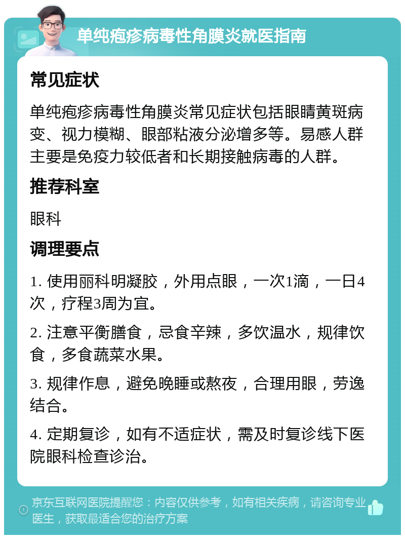 单纯疱疹病毒性角膜炎就医指南 常见症状 单纯疱疹病毒性角膜炎常见症状包括眼睛黄斑病变、视力模糊、眼部粘液分泌增多等。易感人群主要是免疫力较低者和长期接触病毒的人群。 推荐科室 眼科 调理要点 1. 使用丽科明凝胶，外用点眼，一次1滴，一日4次，疗程3周为宜。 2. 注意平衡膳食，忌食辛辣，多饮温水，规律饮食，多食蔬菜水果。 3. 规律作息，避免晚睡或熬夜，合理用眼，劳逸结合。 4. 定期复诊，如有不适症状，需及时复诊线下医院眼科检查诊治。