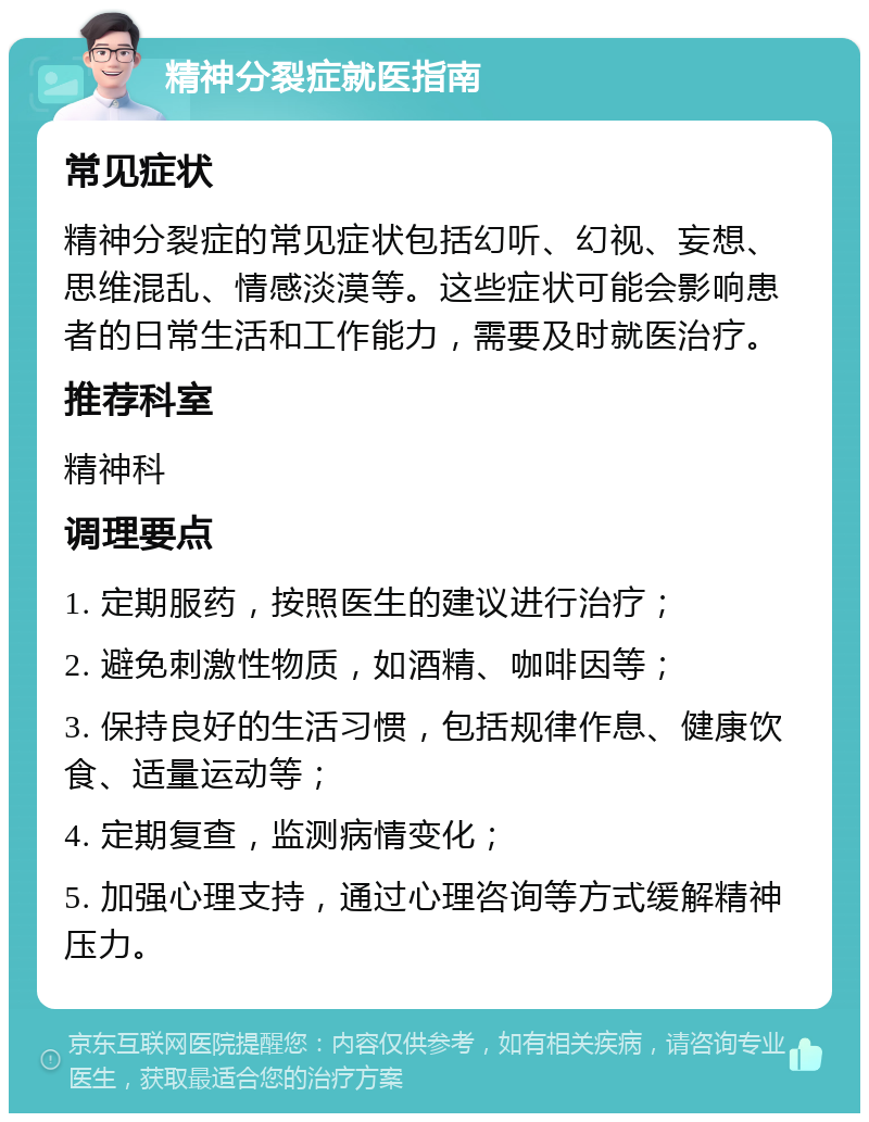 精神分裂症就医指南 常见症状 精神分裂症的常见症状包括幻听、幻视、妄想、思维混乱、情感淡漠等。这些症状可能会影响患者的日常生活和工作能力，需要及时就医治疗。 推荐科室 精神科 调理要点 1. 定期服药，按照医生的建议进行治疗； 2. 避免刺激性物质，如酒精、咖啡因等； 3. 保持良好的生活习惯，包括规律作息、健康饮食、适量运动等； 4. 定期复查，监测病情变化； 5. 加强心理支持，通过心理咨询等方式缓解精神压力。