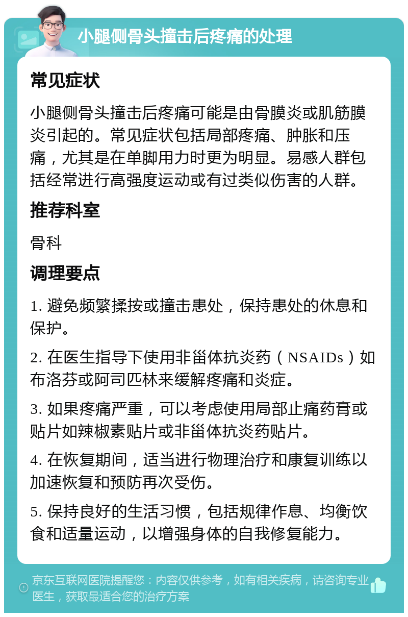 小腿侧骨头撞击后疼痛的处理 常见症状 小腿侧骨头撞击后疼痛可能是由骨膜炎或肌筋膜炎引起的。常见症状包括局部疼痛、肿胀和压痛，尤其是在单脚用力时更为明显。易感人群包括经常进行高强度运动或有过类似伤害的人群。 推荐科室 骨科 调理要点 1. 避免频繁揉按或撞击患处，保持患处的休息和保护。 2. 在医生指导下使用非甾体抗炎药（NSAIDs）如布洛芬或阿司匹林来缓解疼痛和炎症。 3. 如果疼痛严重，可以考虑使用局部止痛药膏或贴片如辣椒素贴片或非甾体抗炎药贴片。 4. 在恢复期间，适当进行物理治疗和康复训练以加速恢复和预防再次受伤。 5. 保持良好的生活习惯，包括规律作息、均衡饮食和适量运动，以增强身体的自我修复能力。