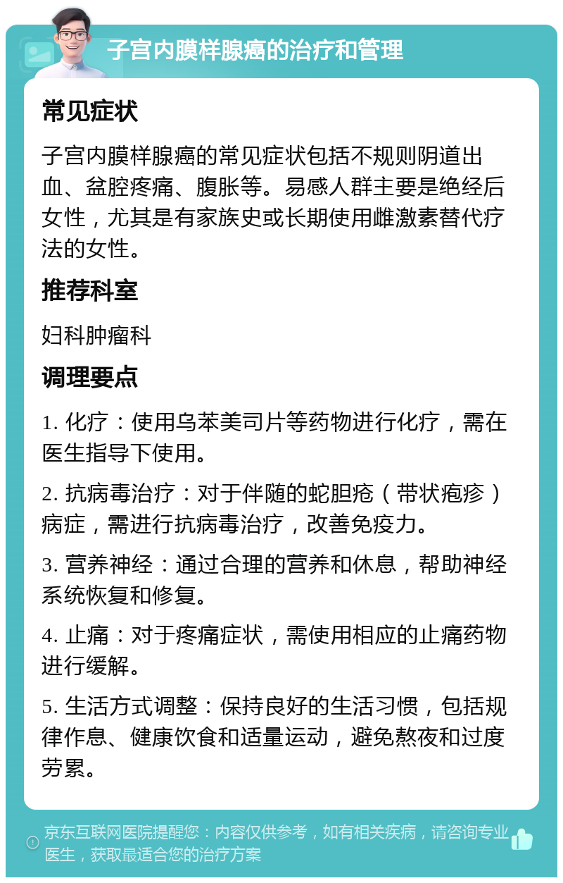 子宫内膜样腺癌的治疗和管理 常见症状 子宫内膜样腺癌的常见症状包括不规则阴道出血、盆腔疼痛、腹胀等。易感人群主要是绝经后女性，尤其是有家族史或长期使用雌激素替代疗法的女性。 推荐科室 妇科肿瘤科 调理要点 1. 化疗：使用乌苯美司片等药物进行化疗，需在医生指导下使用。 2. 抗病毒治疗：对于伴随的蛇胆疮（带状疱疹）病症，需进行抗病毒治疗，改善免疫力。 3. 营养神经：通过合理的营养和休息，帮助神经系统恢复和修复。 4. 止痛：对于疼痛症状，需使用相应的止痛药物进行缓解。 5. 生活方式调整：保持良好的生活习惯，包括规律作息、健康饮食和适量运动，避免熬夜和过度劳累。