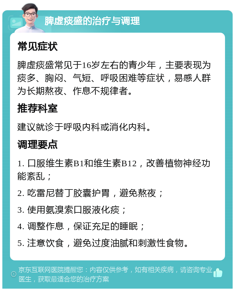 脾虚痰盛的治疗与调理 常见症状 脾虚痰盛常见于16岁左右的青少年，主要表现为痰多、胸闷、气短、呼吸困难等症状，易感人群为长期熬夜、作息不规律者。 推荐科室 建议就诊于呼吸内科或消化内科。 调理要点 1. 口服维生素B1和维生素B12，改善植物神经功能紊乱； 2. 吃雷尼替丁胶囊护胃，避免熬夜； 3. 使用氨溴索口服液化痰； 4. 调整作息，保证充足的睡眠； 5. 注意饮食，避免过度油腻和刺激性食物。