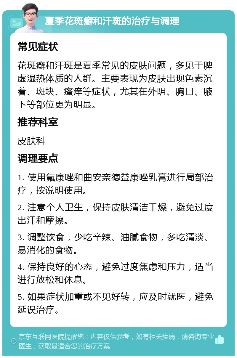 夏季花斑癣和汗斑的治疗与调理 常见症状 花斑癣和汗斑是夏季常见的皮肤问题，多见于脾虚湿热体质的人群。主要表现为皮肤出现色素沉着、斑块、瘙痒等症状，尤其在外阴、胸口、腋下等部位更为明显。 推荐科室 皮肤科 调理要点 1. 使用氟康唑和曲安奈德益康唑乳膏进行局部治疗，按说明使用。 2. 注意个人卫生，保持皮肤清洁干燥，避免过度出汗和摩擦。 3. 调整饮食，少吃辛辣、油腻食物，多吃清淡、易消化的食物。 4. 保持良好的心态，避免过度焦虑和压力，适当进行放松和休息。 5. 如果症状加重或不见好转，应及时就医，避免延误治疗。