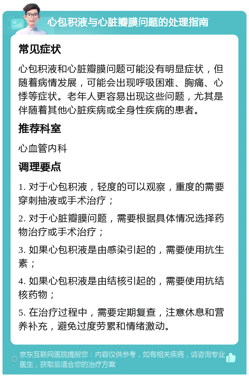 心包积液与心脏瓣膜问题的处理指南 常见症状 心包积液和心脏瓣膜问题可能没有明显症状，但随着病情发展，可能会出现呼吸困难、胸痛、心悸等症状。老年人更容易出现这些问题，尤其是伴随着其他心脏疾病或全身性疾病的患者。 推荐科室 心血管内科 调理要点 1. 对于心包积液，轻度的可以观察，重度的需要穿刺抽液或手术治疗； 2. 对于心脏瓣膜问题，需要根据具体情况选择药物治疗或手术治疗； 3. 如果心包积液是由感染引起的，需要使用抗生素； 4. 如果心包积液是由结核引起的，需要使用抗结核药物； 5. 在治疗过程中，需要定期复查，注意休息和营养补充，避免过度劳累和情绪激动。