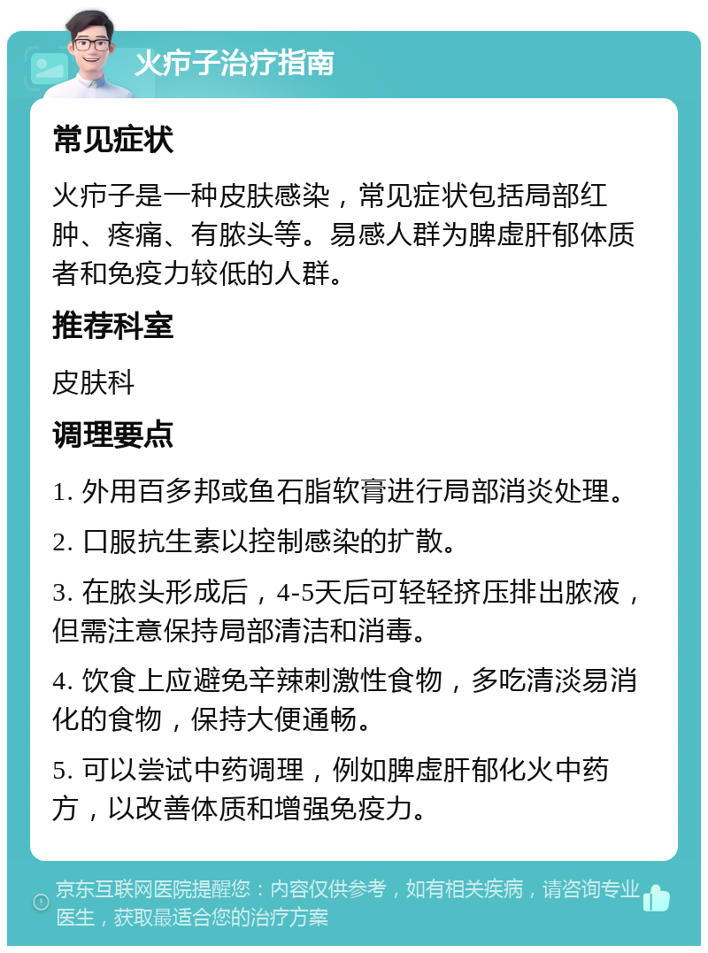 火疖子治疗指南 常见症状 火疖子是一种皮肤感染，常见症状包括局部红肿、疼痛、有脓头等。易感人群为脾虚肝郁体质者和免疫力较低的人群。 推荐科室 皮肤科 调理要点 1. 外用百多邦或鱼石脂软膏进行局部消炎处理。 2. 口服抗生素以控制感染的扩散。 3. 在脓头形成后，4-5天后可轻轻挤压排出脓液，但需注意保持局部清洁和消毒。 4. 饮食上应避免辛辣刺激性食物，多吃清淡易消化的食物，保持大便通畅。 5. 可以尝试中药调理，例如脾虚肝郁化火中药方，以改善体质和增强免疫力。