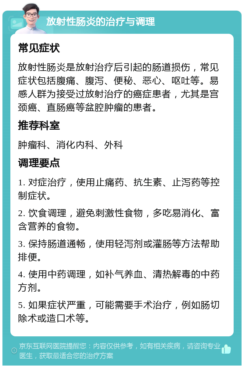 放射性肠炎的治疗与调理 常见症状 放射性肠炎是放射治疗后引起的肠道损伤，常见症状包括腹痛、腹泻、便秘、恶心、呕吐等。易感人群为接受过放射治疗的癌症患者，尤其是宫颈癌、直肠癌等盆腔肿瘤的患者。 推荐科室 肿瘤科、消化内科、外科 调理要点 1. 对症治疗，使用止痛药、抗生素、止泻药等控制症状。 2. 饮食调理，避免刺激性食物，多吃易消化、富含营养的食物。 3. 保持肠道通畅，使用轻泻剂或灌肠等方法帮助排便。 4. 使用中药调理，如补气养血、清热解毒的中药方剂。 5. 如果症状严重，可能需要手术治疗，例如肠切除术或造口术等。