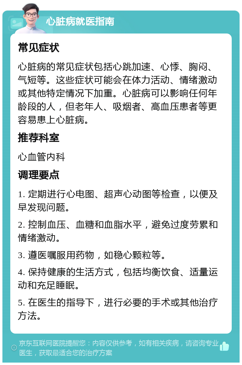 心脏病就医指南 常见症状 心脏病的常见症状包括心跳加速、心悸、胸闷、气短等。这些症状可能会在体力活动、情绪激动或其他特定情况下加重。心脏病可以影响任何年龄段的人，但老年人、吸烟者、高血压患者等更容易患上心脏病。 推荐科室 心血管内科 调理要点 1. 定期进行心电图、超声心动图等检查，以便及早发现问题。 2. 控制血压、血糖和血脂水平，避免过度劳累和情绪激动。 3. 遵医嘱服用药物，如稳心颗粒等。 4. 保持健康的生活方式，包括均衡饮食、适量运动和充足睡眠。 5. 在医生的指导下，进行必要的手术或其他治疗方法。