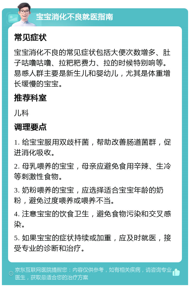 宝宝消化不良就医指南 常见症状 宝宝消化不良的常见症状包括大便次数增多、肚子咕噜咕噜、拉粑粑费力、拉的时候特别响等。易感人群主要是新生儿和婴幼儿，尤其是体重增长缓慢的宝宝。 推荐科室 儿科 调理要点 1. 给宝宝服用双歧杆菌，帮助改善肠道菌群，促进消化吸收。 2. 母乳喂养的宝宝，母亲应避免食用辛辣、生冷等刺激性食物。 3. 奶粉喂养的宝宝，应选择适合宝宝年龄的奶粉，避免过度喂养或喂养不当。 4. 注意宝宝的饮食卫生，避免食物污染和交叉感染。 5. 如果宝宝的症状持续或加重，应及时就医，接受专业的诊断和治疗。