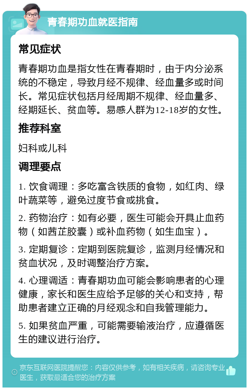 青春期功血就医指南 常见症状 青春期功血是指女性在青春期时，由于内分泌系统的不稳定，导致月经不规律、经血量多或时间长。常见症状包括月经周期不规律、经血量多、经期延长、贫血等。易感人群为12-18岁的女性。 推荐科室 妇科或儿科 调理要点 1. 饮食调理：多吃富含铁质的食物，如红肉、绿叶蔬菜等，避免过度节食或挑食。 2. 药物治疗：如有必要，医生可能会开具止血药物（如茜芷胶囊）或补血药物（如生血宝）。 3. 定期复诊：定期到医院复诊，监测月经情况和贫血状况，及时调整治疗方案。 4. 心理调适：青春期功血可能会影响患者的心理健康，家长和医生应给予足够的关心和支持，帮助患者建立正确的月经观念和自我管理能力。 5. 如果贫血严重，可能需要输液治疗，应遵循医生的建议进行治疗。