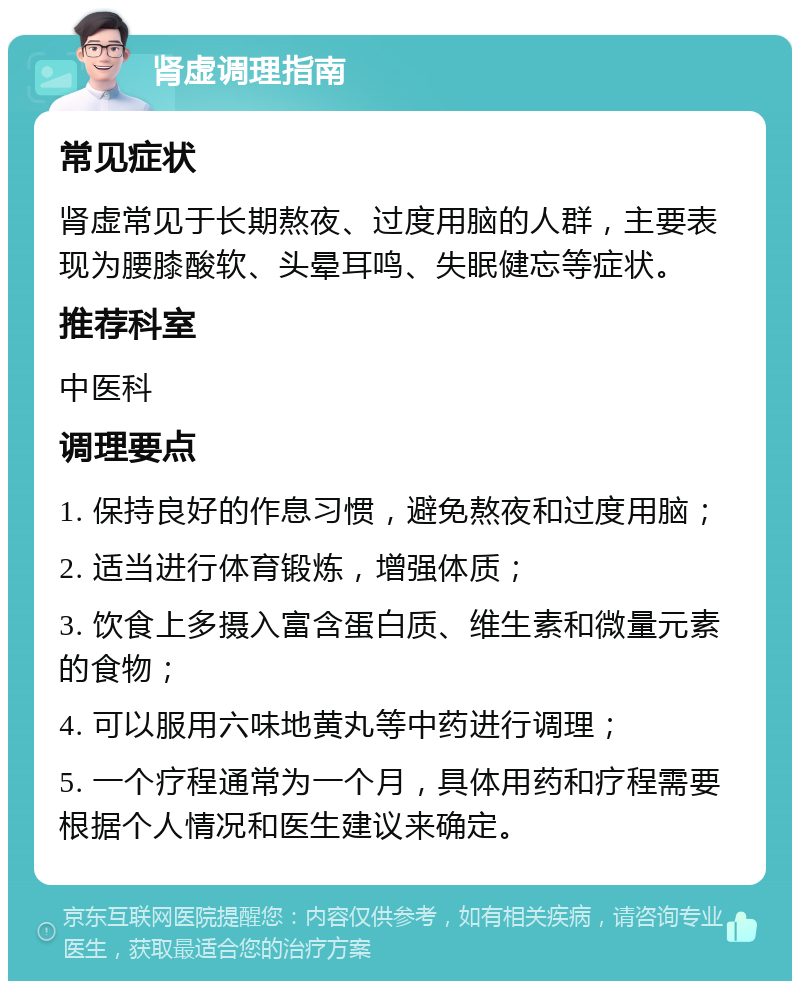 肾虚调理指南 常见症状 肾虚常见于长期熬夜、过度用脑的人群，主要表现为腰膝酸软、头晕耳鸣、失眠健忘等症状。 推荐科室 中医科 调理要点 1. 保持良好的作息习惯，避免熬夜和过度用脑； 2. 适当进行体育锻炼，增强体质； 3. 饮食上多摄入富含蛋白质、维生素和微量元素的食物； 4. 可以服用六味地黄丸等中药进行调理； 5. 一个疗程通常为一个月，具体用药和疗程需要根据个人情况和医生建议来确定。