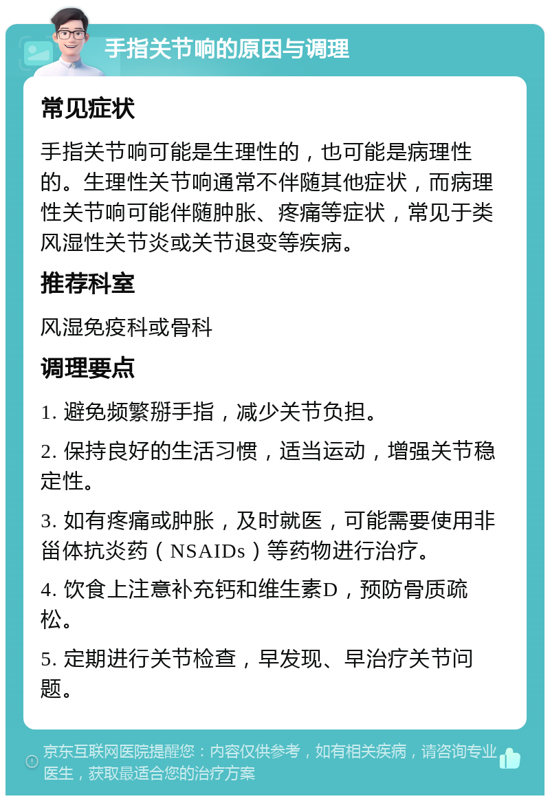 手指关节响的原因与调理 常见症状 手指关节响可能是生理性的，也可能是病理性的。生理性关节响通常不伴随其他症状，而病理性关节响可能伴随肿胀、疼痛等症状，常见于类风湿性关节炎或关节退变等疾病。 推荐科室 风湿免疫科或骨科 调理要点 1. 避免频繁掰手指，减少关节负担。 2. 保持良好的生活习惯，适当运动，增强关节稳定性。 3. 如有疼痛或肿胀，及时就医，可能需要使用非甾体抗炎药（NSAIDs）等药物进行治疗。 4. 饮食上注意补充钙和维生素D，预防骨质疏松。 5. 定期进行关节检查，早发现、早治疗关节问题。