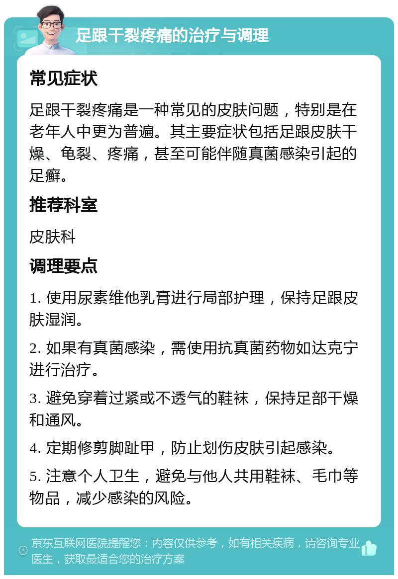 足跟干裂疼痛的治疗与调理 常见症状 足跟干裂疼痛是一种常见的皮肤问题，特别是在老年人中更为普遍。其主要症状包括足跟皮肤干燥、龟裂、疼痛，甚至可能伴随真菌感染引起的足癣。 推荐科室 皮肤科 调理要点 1. 使用尿素维他乳膏进行局部护理，保持足跟皮肤湿润。 2. 如果有真菌感染，需使用抗真菌药物如达克宁进行治疗。 3. 避免穿着过紧或不透气的鞋袜，保持足部干燥和通风。 4. 定期修剪脚趾甲，防止划伤皮肤引起感染。 5. 注意个人卫生，避免与他人共用鞋袜、毛巾等物品，减少感染的风险。