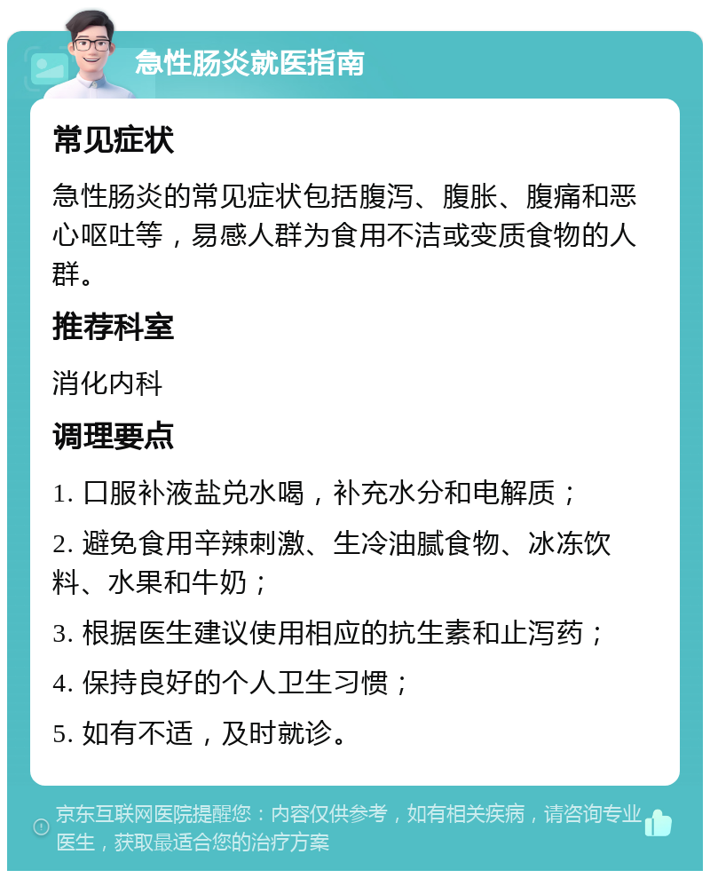 急性肠炎就医指南 常见症状 急性肠炎的常见症状包括腹泻、腹胀、腹痛和恶心呕吐等，易感人群为食用不洁或变质食物的人群。 推荐科室 消化内科 调理要点 1. 口服补液盐兑水喝，补充水分和电解质； 2. 避免食用辛辣刺激、生冷油腻食物、冰冻饮料、水果和牛奶； 3. 根据医生建议使用相应的抗生素和止泻药； 4. 保持良好的个人卫生习惯； 5. 如有不适，及时就诊。