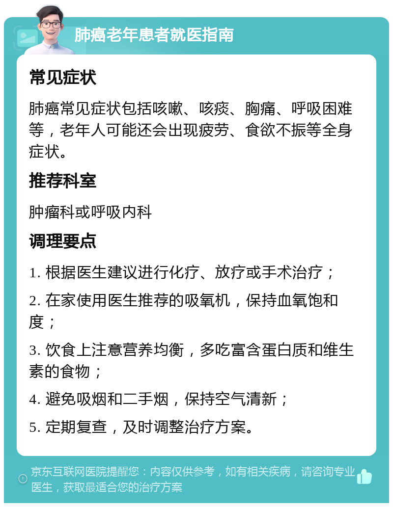 肺癌老年患者就医指南 常见症状 肺癌常见症状包括咳嗽、咳痰、胸痛、呼吸困难等，老年人可能还会出现疲劳、食欲不振等全身症状。 推荐科室 肿瘤科或呼吸内科 调理要点 1. 根据医生建议进行化疗、放疗或手术治疗； 2. 在家使用医生推荐的吸氧机，保持血氧饱和度； 3. 饮食上注意营养均衡，多吃富含蛋白质和维生素的食物； 4. 避免吸烟和二手烟，保持空气清新； 5. 定期复查，及时调整治疗方案。