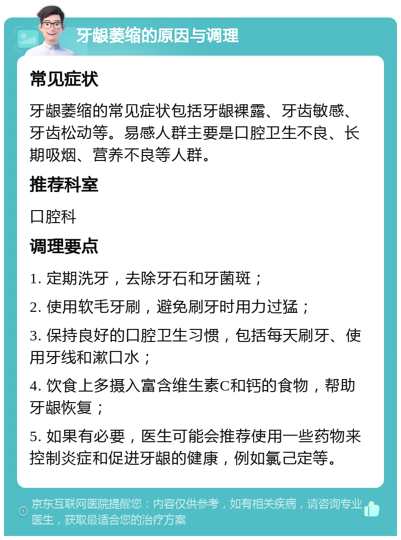 牙龈萎缩的原因与调理 常见症状 牙龈萎缩的常见症状包括牙龈裸露、牙齿敏感、牙齿松动等。易感人群主要是口腔卫生不良、长期吸烟、营养不良等人群。 推荐科室 口腔科 调理要点 1. 定期洗牙，去除牙石和牙菌斑； 2. 使用软毛牙刷，避免刷牙时用力过猛； 3. 保持良好的口腔卫生习惯，包括每天刷牙、使用牙线和漱口水； 4. 饮食上多摄入富含维生素C和钙的食物，帮助牙龈恢复； 5. 如果有必要，医生可能会推荐使用一些药物来控制炎症和促进牙龈的健康，例如氯己定等。