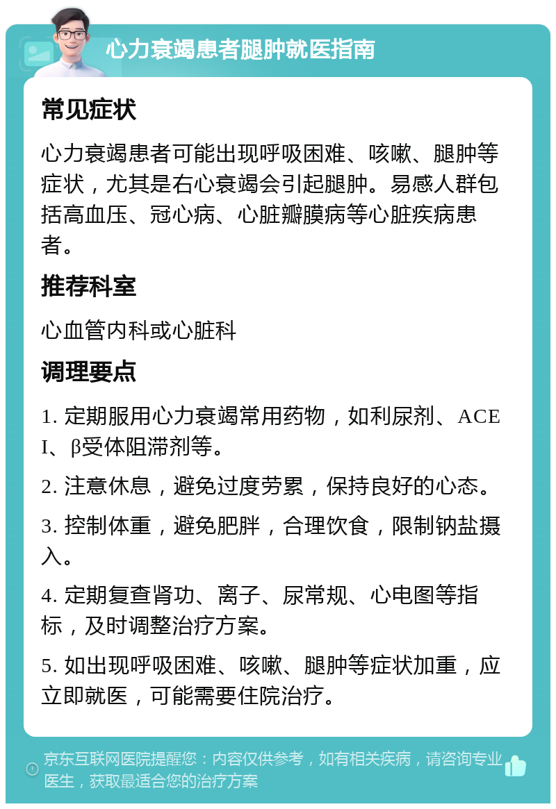 心力衰竭患者腿肿就医指南 常见症状 心力衰竭患者可能出现呼吸困难、咳嗽、腿肿等症状，尤其是右心衰竭会引起腿肿。易感人群包括高血压、冠心病、心脏瓣膜病等心脏疾病患者。 推荐科室 心血管内科或心脏科 调理要点 1. 定期服用心力衰竭常用药物，如利尿剂、ACEI、β受体阻滞剂等。 2. 注意休息，避免过度劳累，保持良好的心态。 3. 控制体重，避免肥胖，合理饮食，限制钠盐摄入。 4. 定期复查肾功、离子、尿常规、心电图等指标，及时调整治疗方案。 5. 如出现呼吸困难、咳嗽、腿肿等症状加重，应立即就医，可能需要住院治疗。