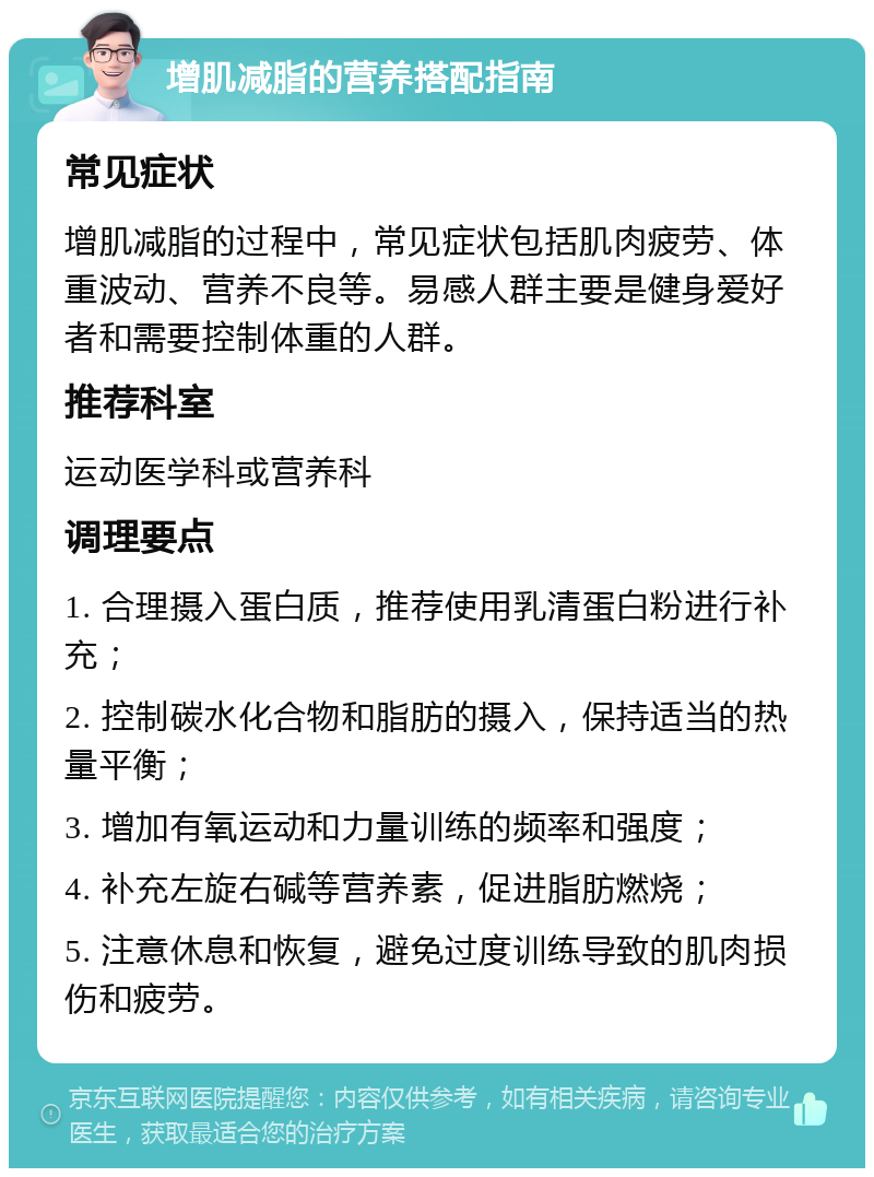 增肌减脂的营养搭配指南 常见症状 增肌减脂的过程中，常见症状包括肌肉疲劳、体重波动、营养不良等。易感人群主要是健身爱好者和需要控制体重的人群。 推荐科室 运动医学科或营养科 调理要点 1. 合理摄入蛋白质，推荐使用乳清蛋白粉进行补充； 2. 控制碳水化合物和脂肪的摄入，保持适当的热量平衡； 3. 增加有氧运动和力量训练的频率和强度； 4. 补充左旋右碱等营养素，促进脂肪燃烧； 5. 注意休息和恢复，避免过度训练导致的肌肉损伤和疲劳。