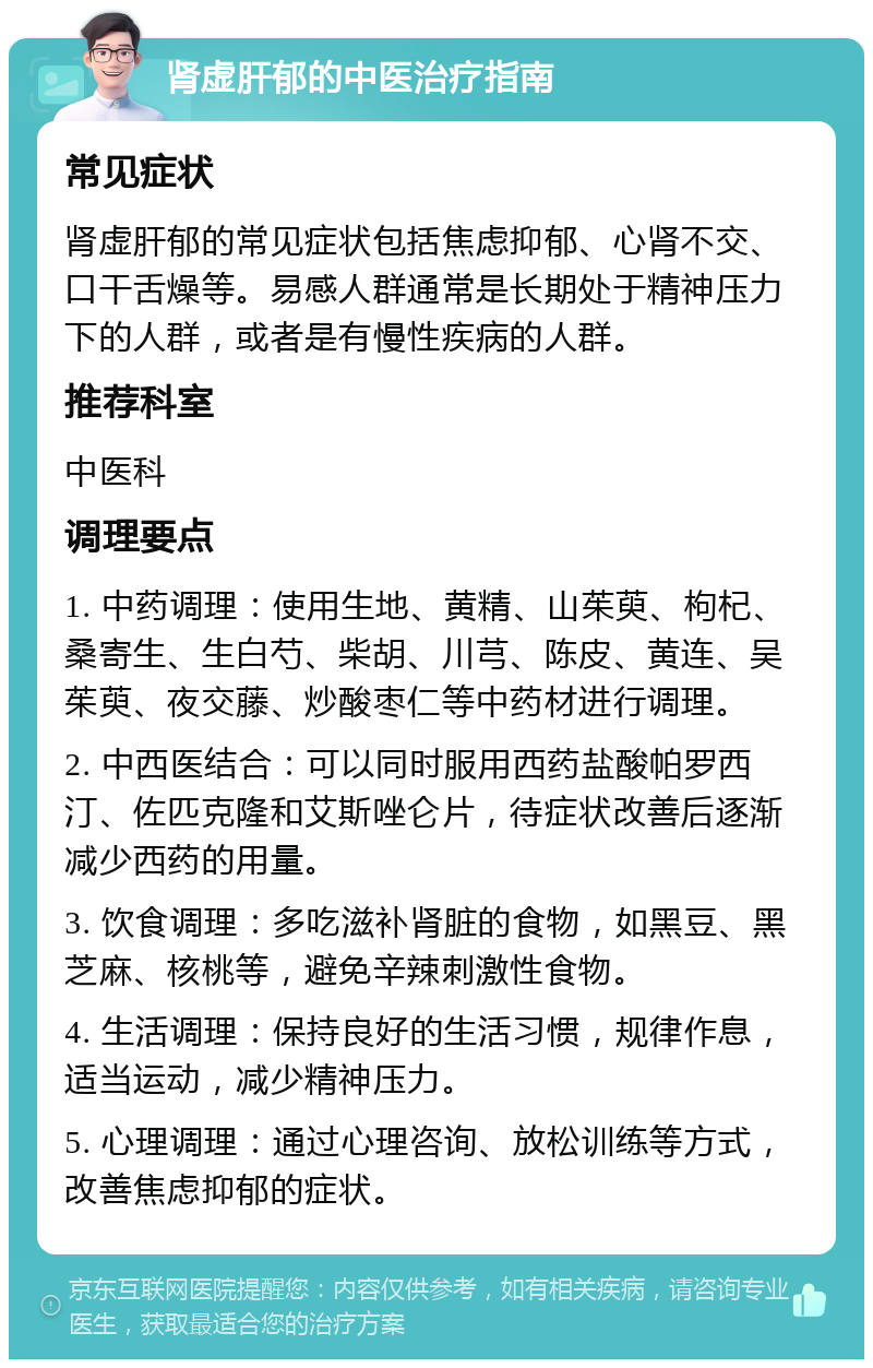 肾虚肝郁的中医治疗指南 常见症状 肾虚肝郁的常见症状包括焦虑抑郁、心肾不交、口干舌燥等。易感人群通常是长期处于精神压力下的人群，或者是有慢性疾病的人群。 推荐科室 中医科 调理要点 1. 中药调理：使用生地、黄精、山茱萸、枸杞、桑寄生、生白芍、柴胡、川芎、陈皮、黄连、吴茱萸、夜交藤、炒酸枣仁等中药材进行调理。 2. 中西医结合：可以同时服用西药盐酸帕罗西汀、佐匹克隆和艾斯唑仑片，待症状改善后逐渐减少西药的用量。 3. 饮食调理：多吃滋补肾脏的食物，如黑豆、黑芝麻、核桃等，避免辛辣刺激性食物。 4. 生活调理：保持良好的生活习惯，规律作息，适当运动，减少精神压力。 5. 心理调理：通过心理咨询、放松训练等方式，改善焦虑抑郁的症状。