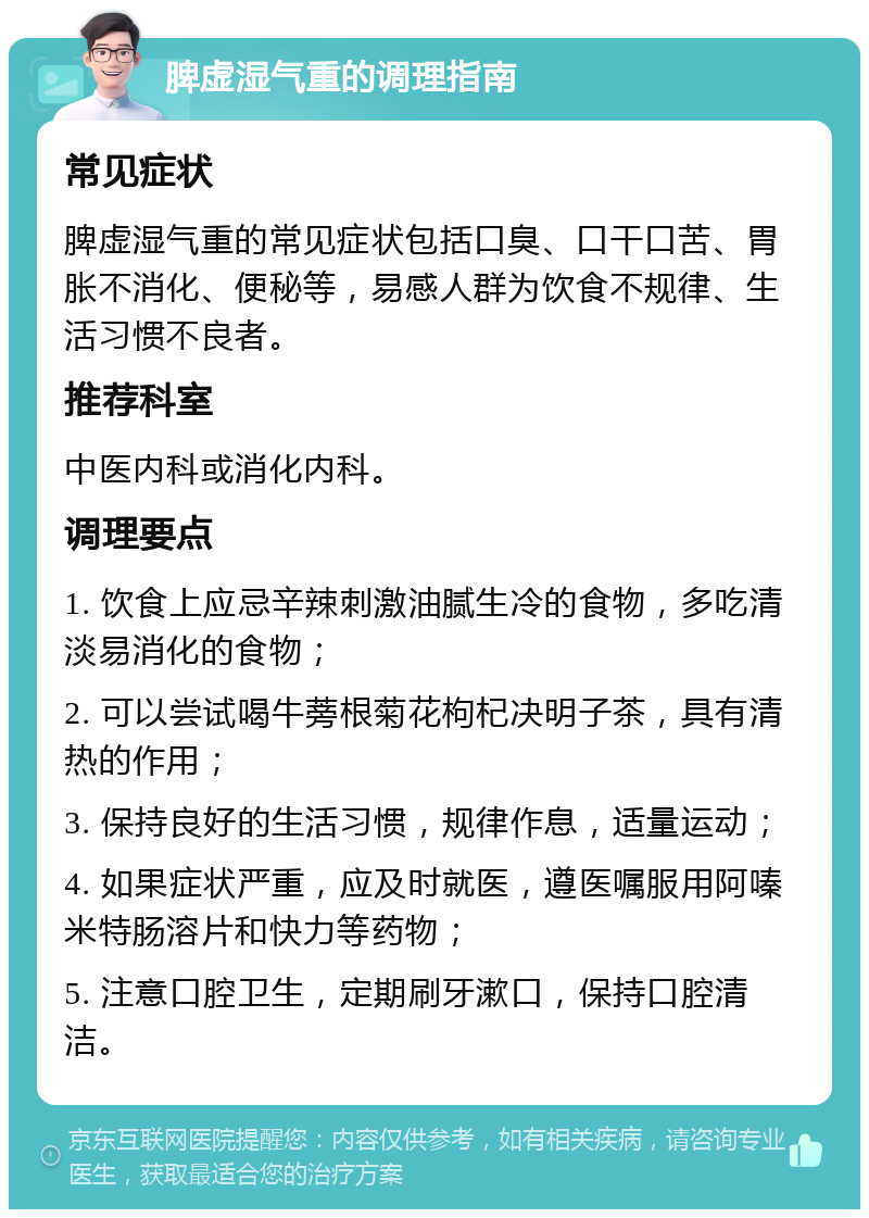 脾虚湿气重的调理指南 常见症状 脾虚湿气重的常见症状包括口臭、口干口苦、胃胀不消化、便秘等，易感人群为饮食不规律、生活习惯不良者。 推荐科室 中医内科或消化内科。 调理要点 1. 饮食上应忌辛辣刺激油腻生冷的食物，多吃清淡易消化的食物； 2. 可以尝试喝牛蒡根菊花枸杞决明子茶，具有清热的作用； 3. 保持良好的生活习惯，规律作息，适量运动； 4. 如果症状严重，应及时就医，遵医嘱服用阿嗪米特肠溶片和快力等药物； 5. 注意口腔卫生，定期刷牙漱口，保持口腔清洁。