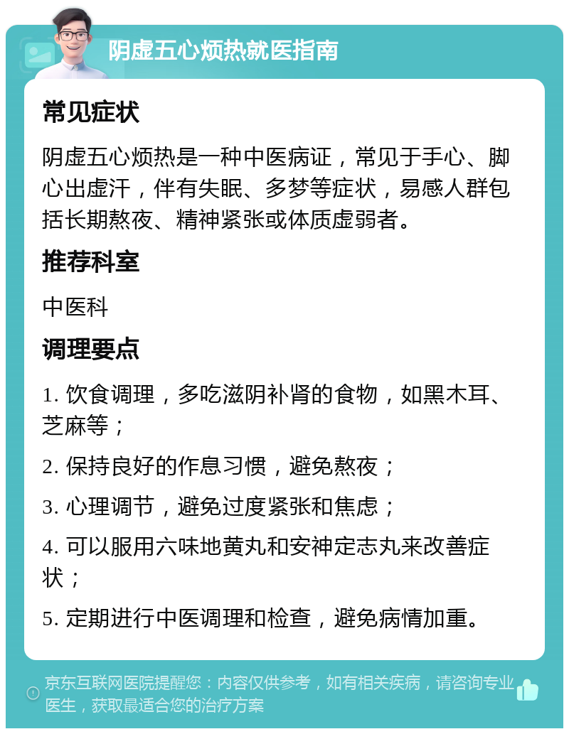 阴虚五心烦热就医指南 常见症状 阴虚五心烦热是一种中医病证，常见于手心、脚心出虚汗，伴有失眠、多梦等症状，易感人群包括长期熬夜、精神紧张或体质虚弱者。 推荐科室 中医科 调理要点 1. 饮食调理，多吃滋阴补肾的食物，如黑木耳、芝麻等； 2. 保持良好的作息习惯，避免熬夜； 3. 心理调节，避免过度紧张和焦虑； 4. 可以服用六味地黄丸和安神定志丸来改善症状； 5. 定期进行中医调理和检查，避免病情加重。