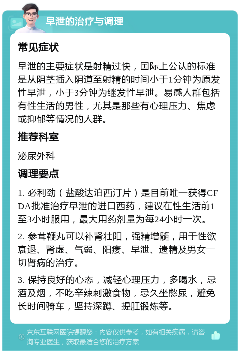 早泄的治疗与调理 常见症状 早泄的主要症状是射精过快，国际上公认的标准是从阴茎插入阴道至射精的时间小于1分钟为原发性早泄，小于3分钟为继发性早泄。易感人群包括有性生活的男性，尤其是那些有心理压力、焦虑或抑郁等情况的人群。 推荐科室 泌尿外科 调理要点 1. 必利劲（盐酸达泊西汀片）是目前唯一获得CFDA批准治疗早泄的进口西药，建议在性生活前1至3小时服用，最大用药剂量为每24小时一次。 2. 参茸鞭丸可以补肾壮阳，强精增髓，用于性欲衰退、肾虚、气弱、阳痿、早泄、遗精及男女一切肾病的治疗。 3. 保持良好的心态，减轻心理压力，多喝水，忌酒及烟，不吃辛辣刺激食物，忌久坐憋尿，避免长时间骑车，坚持深蹲、提肛锻炼等。