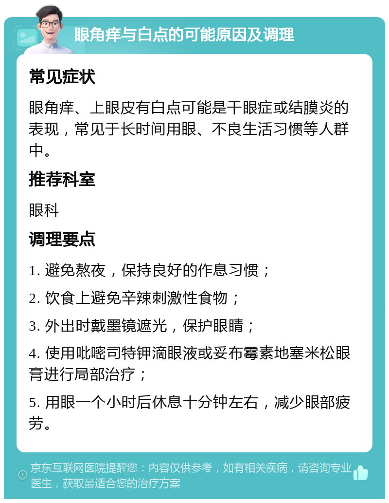 眼角痒与白点的可能原因及调理 常见症状 眼角痒、上眼皮有白点可能是干眼症或结膜炎的表现，常见于长时间用眼、不良生活习惯等人群中。 推荐科室 眼科 调理要点 1. 避免熬夜，保持良好的作息习惯； 2. 饮食上避免辛辣刺激性食物； 3. 外出时戴墨镜遮光，保护眼睛； 4. 使用吡嘧司特钾滴眼液或妥布霉素地塞米松眼膏进行局部治疗； 5. 用眼一个小时后休息十分钟左右，减少眼部疲劳。