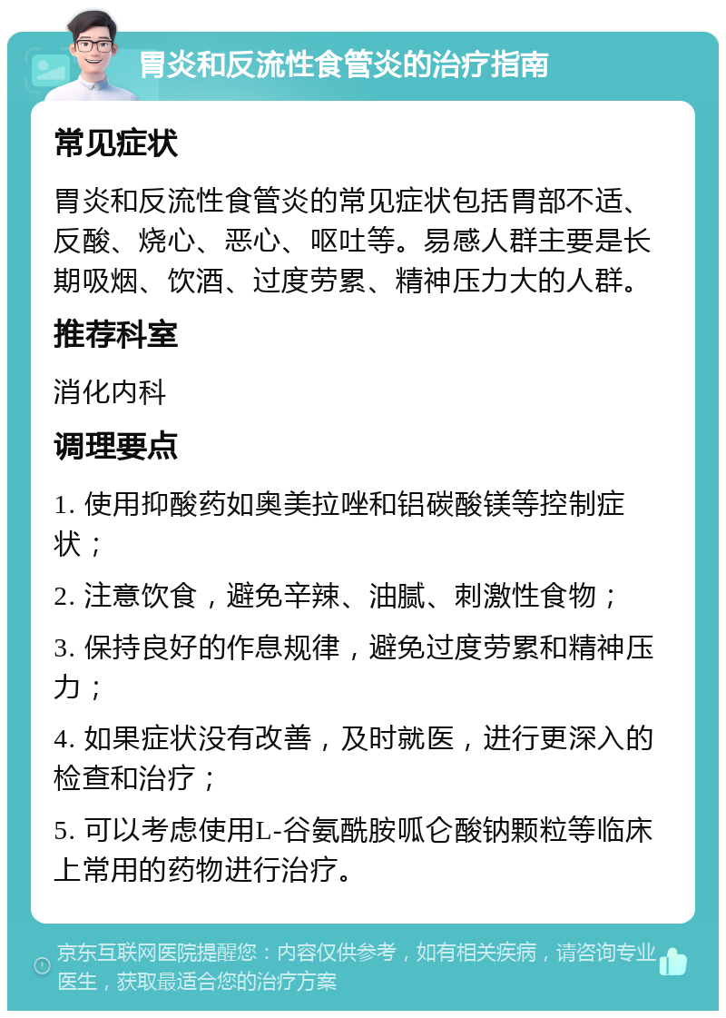 胃炎和反流性食管炎的治疗指南 常见症状 胃炎和反流性食管炎的常见症状包括胃部不适、反酸、烧心、恶心、呕吐等。易感人群主要是长期吸烟、饮酒、过度劳累、精神压力大的人群。 推荐科室 消化内科 调理要点 1. 使用抑酸药如奥美拉唑和铝碳酸镁等控制症状； 2. 注意饮食，避免辛辣、油腻、刺激性食物； 3. 保持良好的作息规律，避免过度劳累和精神压力； 4. 如果症状没有改善，及时就医，进行更深入的检查和治疗； 5. 可以考虑使用L-谷氨酰胺呱仑酸钠颗粒等临床上常用的药物进行治疗。