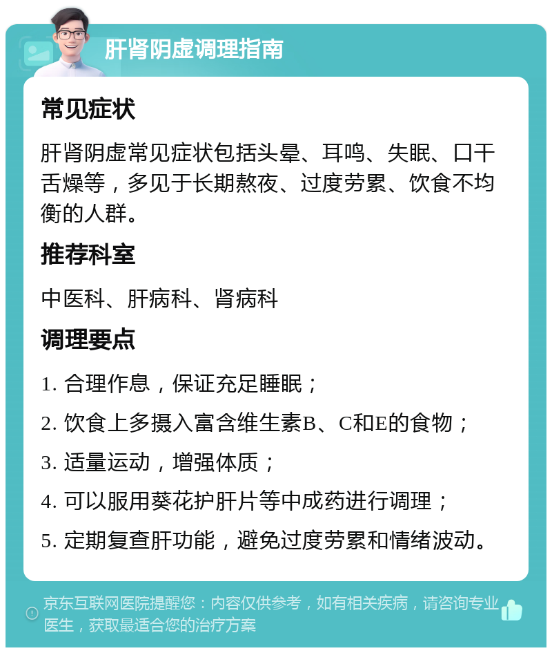 肝肾阴虚调理指南 常见症状 肝肾阴虚常见症状包括头晕、耳鸣、失眠、口干舌燥等，多见于长期熬夜、过度劳累、饮食不均衡的人群。 推荐科室 中医科、肝病科、肾病科 调理要点 1. 合理作息，保证充足睡眠； 2. 饮食上多摄入富含维生素B、C和E的食物； 3. 适量运动，增强体质； 4. 可以服用葵花护肝片等中成药进行调理； 5. 定期复查肝功能，避免过度劳累和情绪波动。