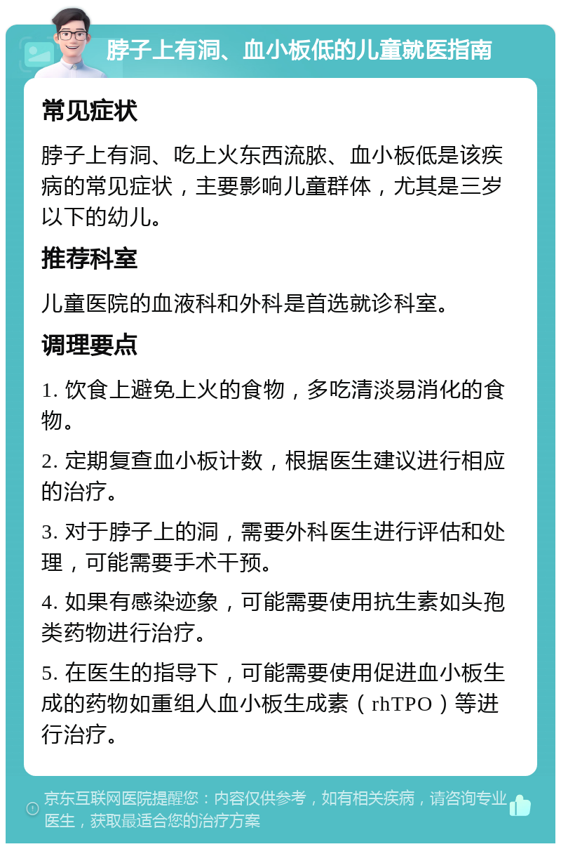 脖子上有洞、血小板低的儿童就医指南 常见症状 脖子上有洞、吃上火东西流脓、血小板低是该疾病的常见症状，主要影响儿童群体，尤其是三岁以下的幼儿。 推荐科室 儿童医院的血液科和外科是首选就诊科室。 调理要点 1. 饮食上避免上火的食物，多吃清淡易消化的食物。 2. 定期复查血小板计数，根据医生建议进行相应的治疗。 3. 对于脖子上的洞，需要外科医生进行评估和处理，可能需要手术干预。 4. 如果有感染迹象，可能需要使用抗生素如头孢类药物进行治疗。 5. 在医生的指导下，可能需要使用促进血小板生成的药物如重组人血小板生成素（rhTPO）等进行治疗。