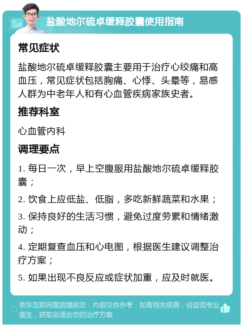 盐酸地尔硫卓缓释胶囊使用指南 常见症状 盐酸地尔硫卓缓释胶囊主要用于治疗心绞痛和高血压，常见症状包括胸痛、心悸、头晕等，易感人群为中老年人和有心血管疾病家族史者。 推荐科室 心血管内科 调理要点 1. 每日一次，早上空腹服用盐酸地尔硫卓缓释胶囊； 2. 饮食上应低盐、低脂，多吃新鲜蔬菜和水果； 3. 保持良好的生活习惯，避免过度劳累和情绪激动； 4. 定期复查血压和心电图，根据医生建议调整治疗方案； 5. 如果出现不良反应或症状加重，应及时就医。