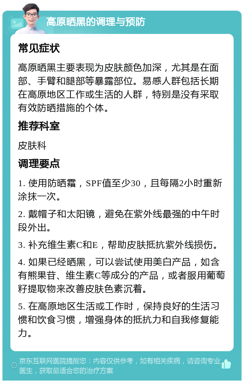 高原晒黑的调理与预防 常见症状 高原晒黑主要表现为皮肤颜色加深，尤其是在面部、手臂和腿部等暴露部位。易感人群包括长期在高原地区工作或生活的人群，特别是没有采取有效防晒措施的个体。 推荐科室 皮肤科 调理要点 1. 使用防晒霜，SPF值至少30，且每隔2小时重新涂抹一次。 2. 戴帽子和太阳镜，避免在紫外线最强的中午时段外出。 3. 补充维生素C和E，帮助皮肤抵抗紫外线损伤。 4. 如果已经晒黑，可以尝试使用美白产品，如含有熊果苷、维生素C等成分的产品，或者服用葡萄籽提取物来改善皮肤色素沉着。 5. 在高原地区生活或工作时，保持良好的生活习惯和饮食习惯，增强身体的抵抗力和自我修复能力。