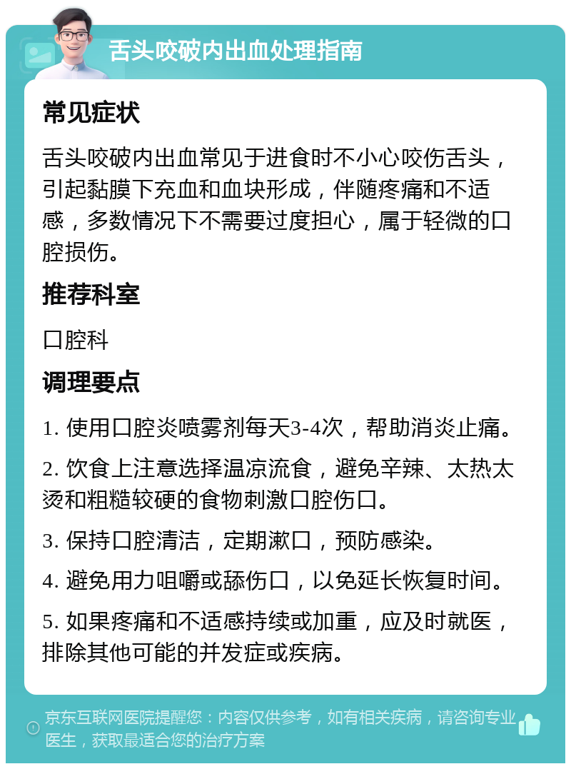 舌头咬破内出血处理指南 常见症状 舌头咬破内出血常见于进食时不小心咬伤舌头，引起黏膜下充血和血块形成，伴随疼痛和不适感，多数情况下不需要过度担心，属于轻微的口腔损伤。 推荐科室 口腔科 调理要点 1. 使用口腔炎喷雾剂每天3-4次，帮助消炎止痛。 2. 饮食上注意选择温凉流食，避免辛辣、太热太烫和粗糙较硬的食物刺激口腔伤口。 3. 保持口腔清洁，定期漱口，预防感染。 4. 避免用力咀嚼或舔伤口，以免延长恢复时间。 5. 如果疼痛和不适感持续或加重，应及时就医，排除其他可能的并发症或疾病。