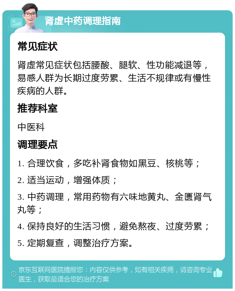 肾虚中药调理指南 常见症状 肾虚常见症状包括腰酸、腿软、性功能减退等，易感人群为长期过度劳累、生活不规律或有慢性疾病的人群。 推荐科室 中医科 调理要点 1. 合理饮食，多吃补肾食物如黑豆、核桃等； 2. 适当运动，增强体质； 3. 中药调理，常用药物有六味地黄丸、金匮肾气丸等； 4. 保持良好的生活习惯，避免熬夜、过度劳累； 5. 定期复查，调整治疗方案。