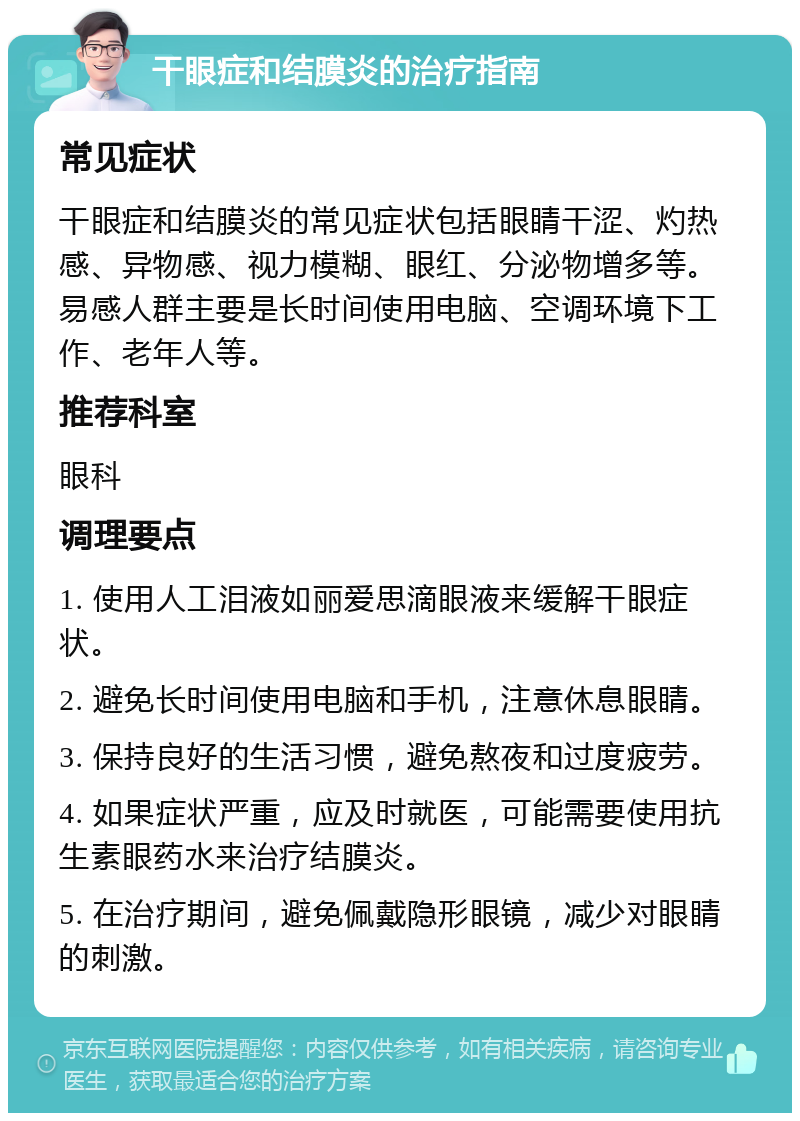 干眼症和结膜炎的治疗指南 常见症状 干眼症和结膜炎的常见症状包括眼睛干涩、灼热感、异物感、视力模糊、眼红、分泌物增多等。易感人群主要是长时间使用电脑、空调环境下工作、老年人等。 推荐科室 眼科 调理要点 1. 使用人工泪液如丽爱思滴眼液来缓解干眼症状。 2. 避免长时间使用电脑和手机，注意休息眼睛。 3. 保持良好的生活习惯，避免熬夜和过度疲劳。 4. 如果症状严重，应及时就医，可能需要使用抗生素眼药水来治疗结膜炎。 5. 在治疗期间，避免佩戴隐形眼镜，减少对眼睛的刺激。