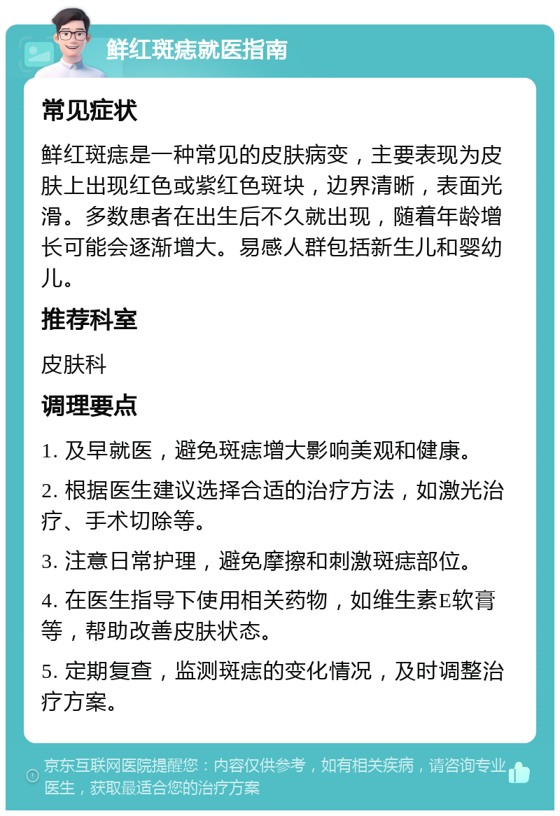 鲜红斑痣就医指南 常见症状 鲜红斑痣是一种常见的皮肤病变，主要表现为皮肤上出现红色或紫红色斑块，边界清晰，表面光滑。多数患者在出生后不久就出现，随着年龄增长可能会逐渐增大。易感人群包括新生儿和婴幼儿。 推荐科室 皮肤科 调理要点 1. 及早就医，避免斑痣增大影响美观和健康。 2. 根据医生建议选择合适的治疗方法，如激光治疗、手术切除等。 3. 注意日常护理，避免摩擦和刺激斑痣部位。 4. 在医生指导下使用相关药物，如维生素E软膏等，帮助改善皮肤状态。 5. 定期复查，监测斑痣的变化情况，及时调整治疗方案。