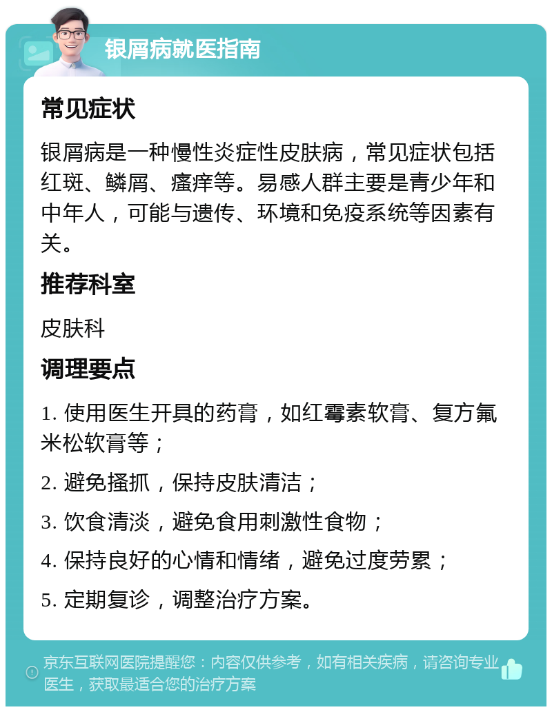 银屑病就医指南 常见症状 银屑病是一种慢性炎症性皮肤病，常见症状包括红斑、鳞屑、瘙痒等。易感人群主要是青少年和中年人，可能与遗传、环境和免疫系统等因素有关。 推荐科室 皮肤科 调理要点 1. 使用医生开具的药膏，如红霉素软膏、复方氟米松软膏等； 2. 避免搔抓，保持皮肤清洁； 3. 饮食清淡，避免食用刺激性食物； 4. 保持良好的心情和情绪，避免过度劳累； 5. 定期复诊，调整治疗方案。