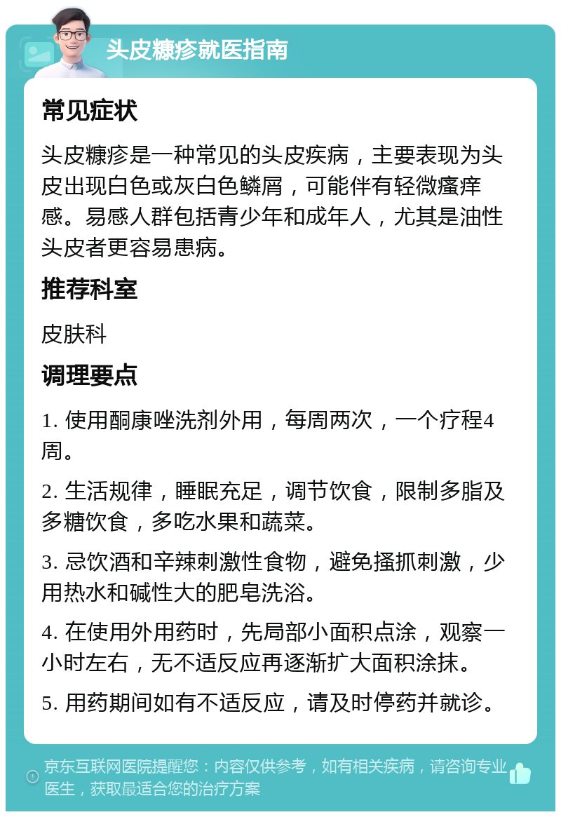 头皮糠疹就医指南 常见症状 头皮糠疹是一种常见的头皮疾病，主要表现为头皮出现白色或灰白色鳞屑，可能伴有轻微瘙痒感。易感人群包括青少年和成年人，尤其是油性头皮者更容易患病。 推荐科室 皮肤科 调理要点 1. 使用酮康唑洗剂外用，每周两次，一个疗程4周。 2. 生活规律，睡眠充足，调节饮食，限制多脂及多糖饮食，多吃水果和蔬菜。 3. 忌饮酒和辛辣刺激性食物，避免搔抓刺激，少用热水和碱性大的肥皂洗浴。 4. 在使用外用药时，先局部小面积点涂，观察一小时左右，无不适反应再逐渐扩大面积涂抹。 5. 用药期间如有不适反应，请及时停药并就诊。