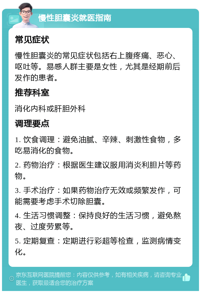 慢性胆囊炎就医指南 常见症状 慢性胆囊炎的常见症状包括右上腹疼痛、恶心、呕吐等。易感人群主要是女性，尤其是经期前后发作的患者。 推荐科室 消化内科或肝胆外科 调理要点 1. 饮食调理：避免油腻、辛辣、刺激性食物，多吃易消化的食物。 2. 药物治疗：根据医生建议服用消炎利胆片等药物。 3. 手术治疗：如果药物治疗无效或频繁发作，可能需要考虑手术切除胆囊。 4. 生活习惯调整：保持良好的生活习惯，避免熬夜、过度劳累等。 5. 定期复查：定期进行彩超等检查，监测病情变化。