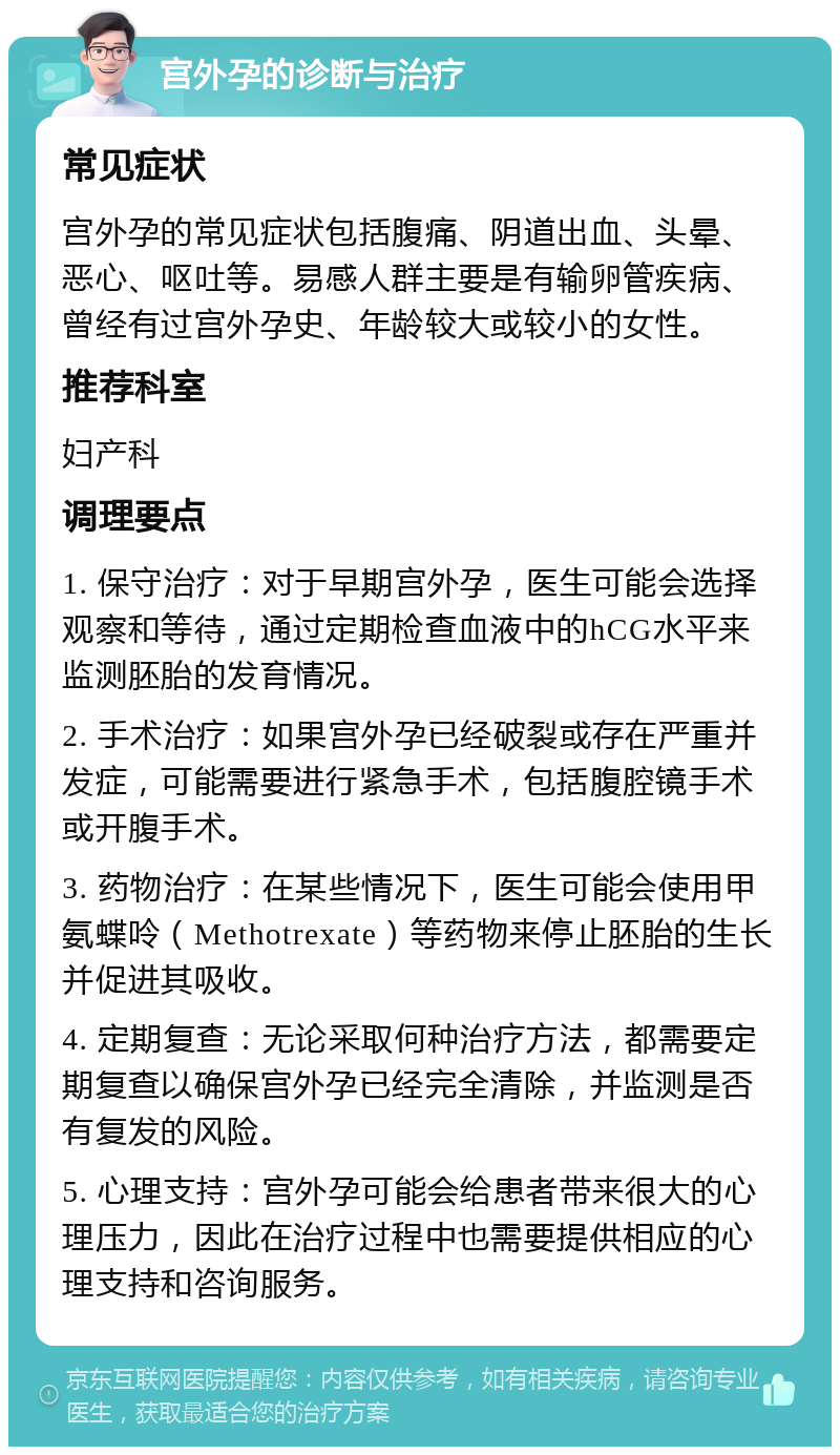 宫外孕的诊断与治疗 常见症状 宫外孕的常见症状包括腹痛、阴道出血、头晕、恶心、呕吐等。易感人群主要是有输卵管疾病、曾经有过宫外孕史、年龄较大或较小的女性。 推荐科室 妇产科 调理要点 1. 保守治疗：对于早期宫外孕，医生可能会选择观察和等待，通过定期检查血液中的hCG水平来监测胚胎的发育情况。 2. 手术治疗：如果宫外孕已经破裂或存在严重并发症，可能需要进行紧急手术，包括腹腔镜手术或开腹手术。 3. 药物治疗：在某些情况下，医生可能会使用甲氨蝶呤（Methotrexate）等药物来停止胚胎的生长并促进其吸收。 4. 定期复查：无论采取何种治疗方法，都需要定期复查以确保宫外孕已经完全清除，并监测是否有复发的风险。 5. 心理支持：宫外孕可能会给患者带来很大的心理压力，因此在治疗过程中也需要提供相应的心理支持和咨询服务。